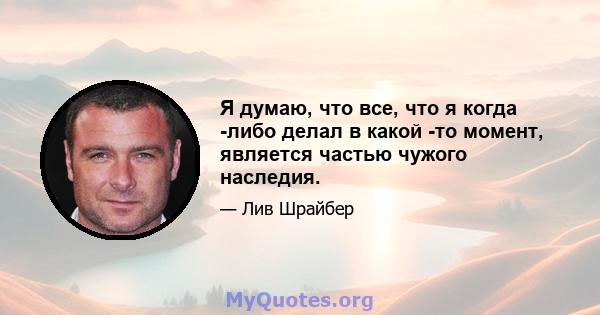 Я думаю, что все, что я когда -либо делал в какой -то момент, является частью чужого наследия.