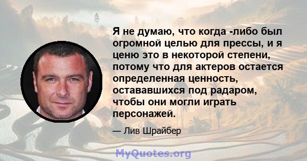 Я не думаю, что когда -либо был огромной целью для прессы, и я ценю это в некоторой степени, потому что для актеров остается определенная ценность, остававшихся под радаром, чтобы они могли играть персонажей.