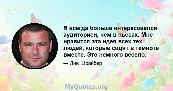 Я всегда больше интересовался аудиторией, чем в пьесах. Мне нравится эта идея всех тех людей, которые сидят в темноте вместе. Это немного весело.