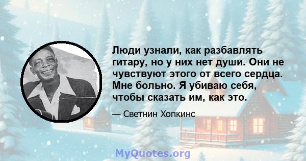 Люди узнали, как разбавлять гитару, но у них нет души. Они не чувствуют этого от всего сердца. Мне больно. Я убиваю себя, чтобы сказать им, как это.