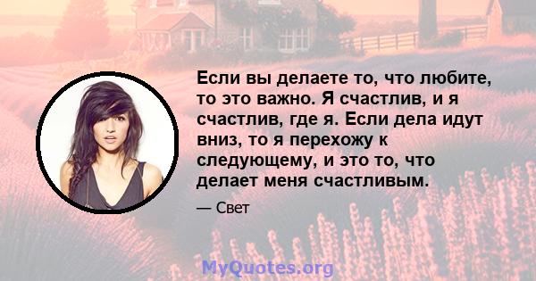 Если вы делаете то, что любите, то это важно. Я счастлив, и я счастлив, где я. Если дела идут вниз, то я перехожу к следующему, и это то, что делает меня счастливым.