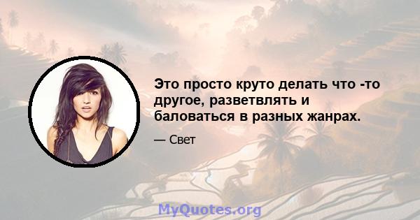 Это просто круто делать что -то другое, разветвлять и баловаться в разных жанрах.