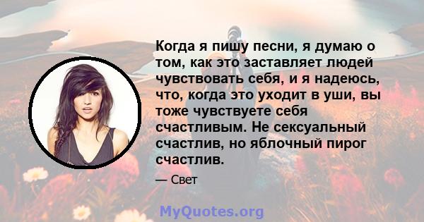 Когда я пишу песни, я думаю о том, как это заставляет людей чувствовать себя, и я надеюсь, что, когда это уходит в уши, вы тоже чувствуете себя счастливым. Не сексуальный счастлив, но яблочный пирог счастлив.