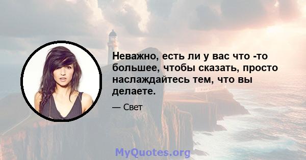 Неважно, есть ли у вас что -то большее, чтобы сказать, просто наслаждайтесь тем, что вы делаете.