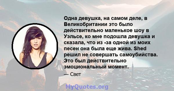 Одна девушка, на самом деле, в Великобритании это было действительно маленькое шоу в Уэльсе, ко мне подошла девушка и сказала, что из -за одной из моих песен она была еще жива. Shed решил не совершать самоубийства. Это