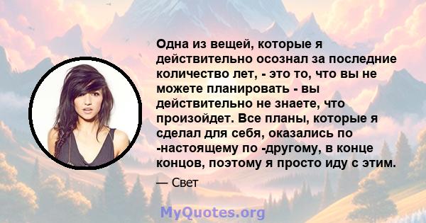 Одна из вещей, которые я действительно осознал за последние количество лет, - это то, что вы не можете планировать - вы действительно не знаете, что произойдет. Все планы, которые я сделал для себя, оказались по