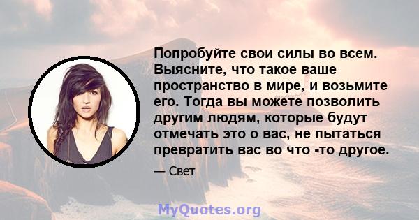 Попробуйте свои силы во всем. Выясните, что такое ваше пространство в мире, и возьмите его. Тогда вы можете позволить другим людям, которые будут отмечать это о вас, не пытаться превратить вас во что -то другое.