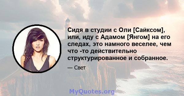 Сидя в студии с Оли [Сайксом], или, иду с Адамом [Янгом] на его следах, это намного веселее, чем что -то действительно структурированное и собранное.