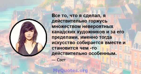 Все то, что я сделал, я действительно горжусь множеством невероятных канадских художников и за его пределами, именно тогда искусство собирается вместе и становится чем -то действительно особенным.