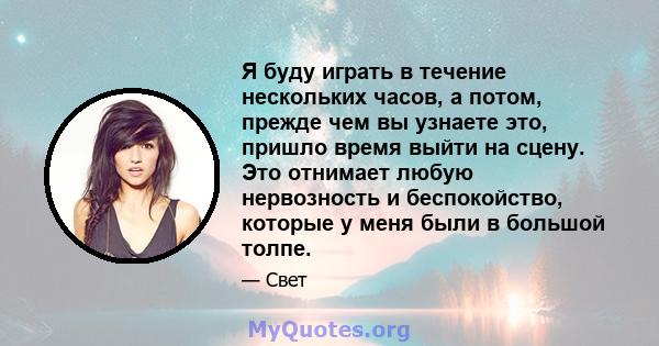 Я буду играть в течение нескольких часов, а потом, прежде чем вы узнаете это, пришло время выйти на сцену. Это отнимает любую нервозность и беспокойство, которые у меня были в большой толпе.