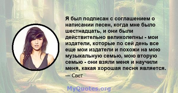 Я был подписан с соглашением о написании песен, когда мне было шестнадцать, и они были действительно великолепны - мои издатели, которые по сей день все еще мои издатели и похожи на мою музыкальную семью, мою вторую