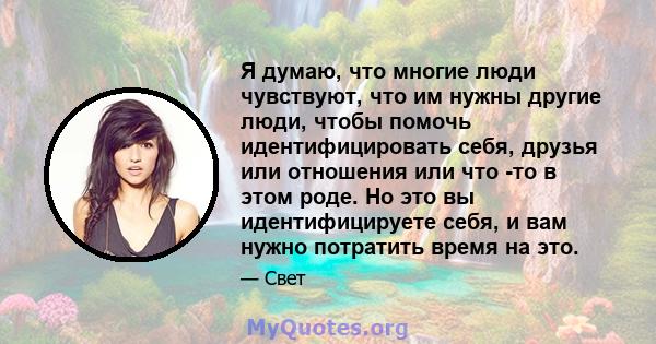 Я думаю, что многие люди чувствуют, что им нужны другие люди, чтобы помочь идентифицировать себя, друзья или отношения или что -то в этом роде. Но это вы идентифицируете себя, и вам нужно потратить время на это.