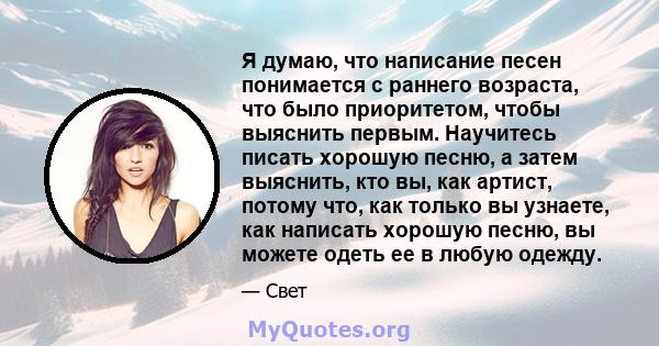 Я думаю, что написание песен понимается с раннего возраста, что было приоритетом, чтобы выяснить первым. Научитесь писать хорошую песню, а затем выяснить, кто вы, как артист, потому что, как только вы узнаете, как