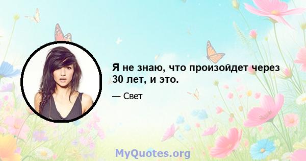 Я не знаю, что произойдет через 30 лет, и это.