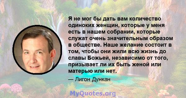 Я не мог бы дать вам количество одиноких женщин, которые у меня есть в нашем собрании, которые служат очень значительным образом в обществе. Наше желание состоит в том, чтобы они жили всю жизнь до славы Божьей,