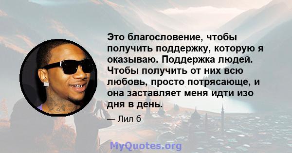 Это благословение, чтобы получить поддержку, которую я оказываю. Поддержка людей. Чтобы получить от них всю любовь, просто потрясающе, и она заставляет меня идти изо дня в день.