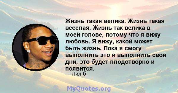 Жизнь такая велика. Жизнь такая веселая. Жизнь так велика в моей голове, потому что я вижу любовь. Я вижу, какой может быть жизнь. Пока я смогу выполнить это и выполнить свои дни, это будет плодотворно и появится.