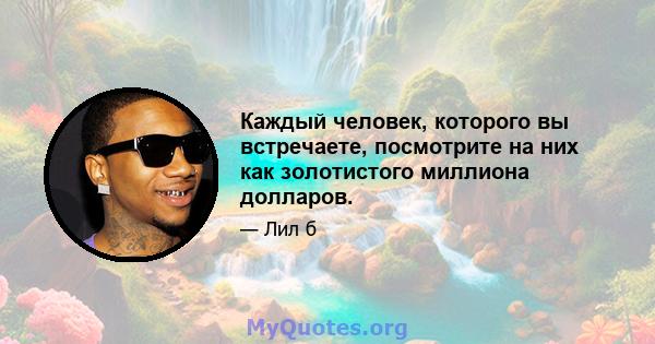 Каждый человек, которого вы встречаете, посмотрите на них как золотистого миллиона долларов.