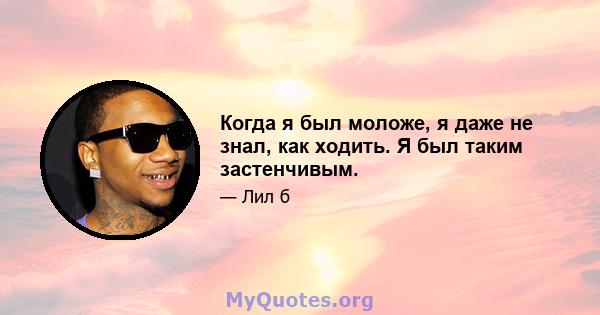 Когда я был моложе, я даже не знал, как ходить. Я был таким застенчивым.