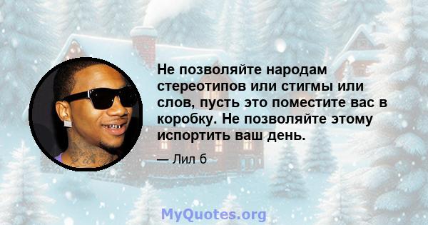 Не позволяйте народам стереотипов или стигмы или слов, пусть это поместите вас в коробку. Не позволяйте этому испортить ваш день.