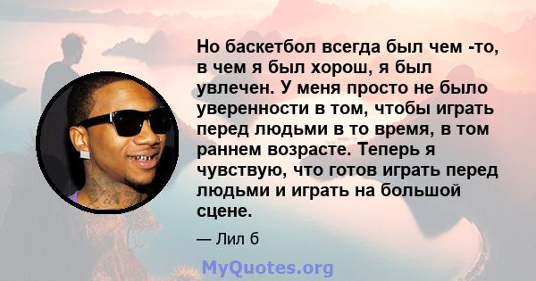 Но баскетбол всегда был чем -то, в чем я был хорош, я был увлечен. У меня просто не было уверенности в том, чтобы играть перед людьми в то время, в том раннем возрасте. Теперь я чувствую, что готов играть перед людьми и 