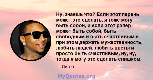 Ну, знаешь что? Если этот парень может это сделать, я тоже могу быть собой, и если этот рэпер может быть собой, быть свободным и быть счастливым и при этом держать мужественность, любить людей, любить цветы и просто