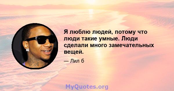 Я люблю людей, потому что люди такие умные. Люди сделали много замечательных вещей.