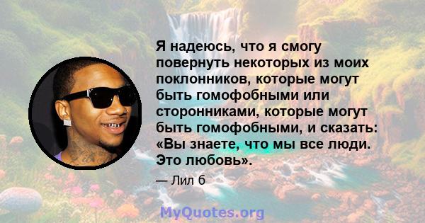 Я надеюсь, что я смогу повернуть некоторых из моих поклонников, которые могут быть гомофобными или сторонниками, которые могут быть гомофобными, и сказать: «Вы знаете, что мы все люди. Это любовь».