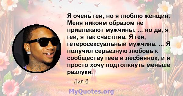 Я очень гей, но я люблю женщин. Меня никоим образом не привлекают мужчины. ... но да, я гей, я так счастлив. Я гей, гетеросексуальный мужчина. ... Я получил серьезную любовь к сообществу геев и лесбиянок, и я просто