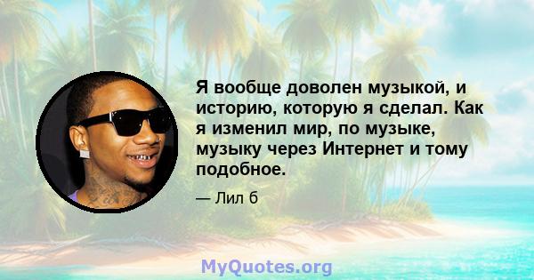 Я вообще доволен музыкой, и историю, которую я сделал. Как я изменил мир, по музыке, музыку через Интернет и тому подобное.