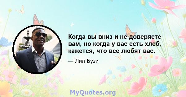 Когда вы вниз и не доверяете вам, но когда у вас есть хлеб, кажется, что все любят вас.