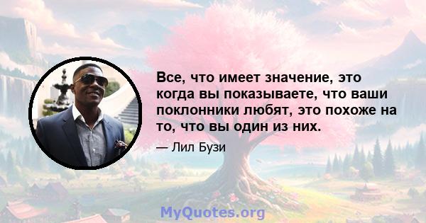 Все, что имеет значение, это когда вы показываете, что ваши поклонники любят, это похоже на то, что вы один из них.