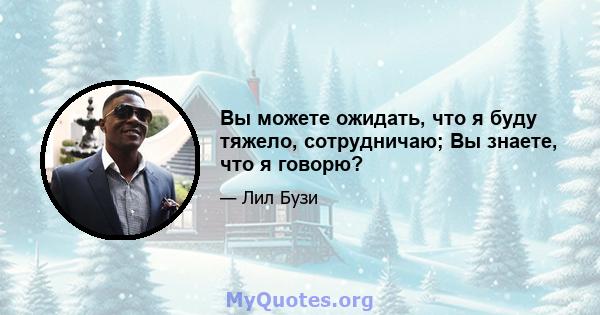 Вы можете ожидать, что я буду тяжело, сотрудничаю; Вы знаете, что я говорю?