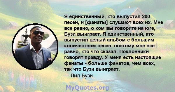 Я единственный, кто выпустил 200 песен, и [фанаты] слушают всех их. Мне все равно, о ком вы говорите на юге, Бузи выиграет. Я единственный, кто выпустил целый альбом с большим количеством песен, поэтому мне все равно,