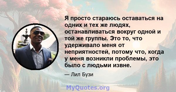 Я просто стараюсь оставаться на одних и тех же людях, останавливаться вокруг одной и той же группы. Это то, что удерживало меня от неприятностей, потому что, когда у меня возникли проблемы, это было с людьми извне.