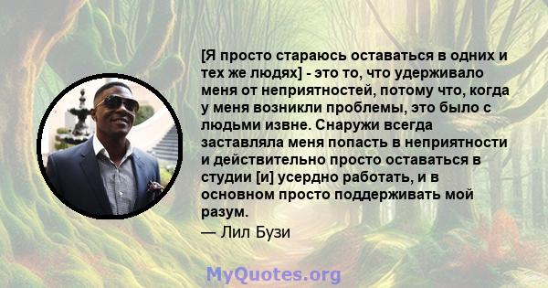 [Я просто стараюсь оставаться в одних и тех же людях] - это то, что удерживало меня от неприятностей, потому что, когда у меня возникли проблемы, это было с людьми извне. Снаружи всегда заставляла меня попасть в