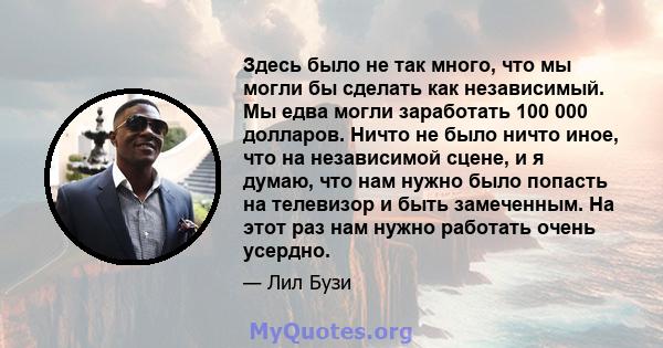 Здесь было не так много, что мы могли бы сделать как независимый. Мы едва могли заработать 100 000 долларов. Ничто не было ничто иное, что на независимой сцене, и я думаю, что нам нужно было попасть на телевизор и быть