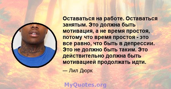 Оставаться на работе. Оставаться занятым. Это должна быть мотивация, а не время простоя, потому что время простоя - это все равно, что быть в депрессии. Это не должно быть таким. Это действительно должна быть мотивацией 