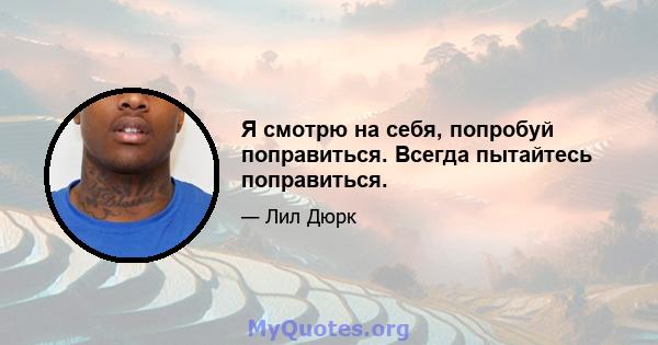 Я смотрю на себя, попробуй поправиться. Всегда пытайтесь поправиться.