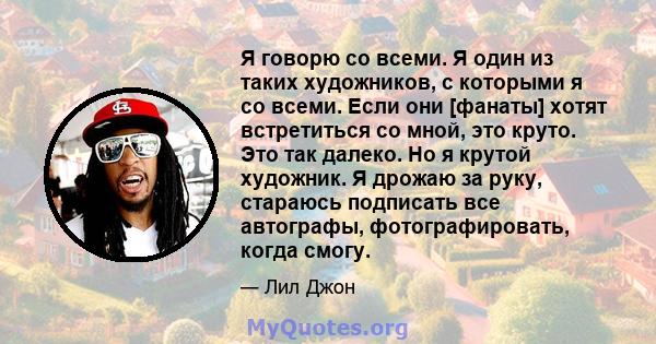 Я говорю со всеми. Я один из таких художников, с которыми я со всеми. Если они [фанаты] хотят встретиться со мной, это круто. Это так далеко. Но я крутой художник. Я дрожаю за руку, стараюсь подписать все автографы,