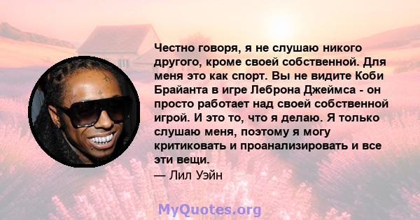 Честно говоря, я не слушаю никого другого, кроме своей собственной. Для меня это как спорт. Вы не видите Коби Брайанта в игре Леброна Джеймса - он просто работает над своей собственной игрой. И это то, что я делаю. Я