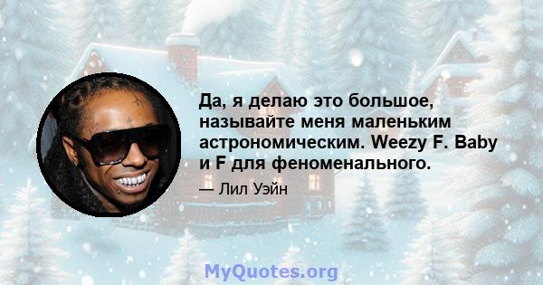 Да, я делаю это большое, называйте меня маленьким астрономическим. Weezy F. Baby и F для феноменального.