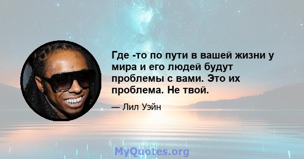 Где -то по пути в вашей жизни у мира и его людей будут проблемы с вами. Это их проблема. Не твой.