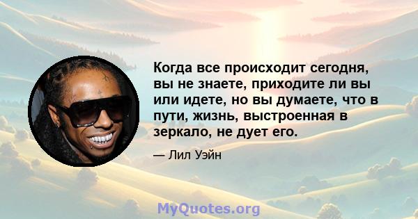 Когда все происходит сегодня, вы не знаете, приходите ли вы или идете, но вы думаете, что в пути, жизнь, выстроенная в зеркало, не дует его.