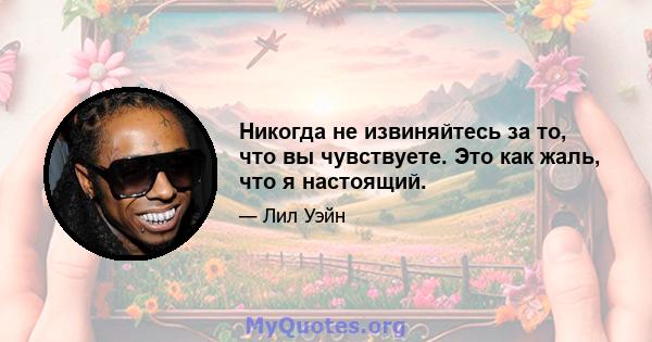 Никогда не извиняйтесь за то, что вы чувствуете. Это как жаль, что я настоящий.