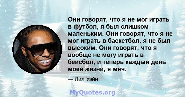 Они говорят, что я не мог играть в футбол, я был слишком маленьким. Они говорят, что я не мог играть в баскетбол, я не был высоким. Они говорят, что я вообще не могу играть в бейсбол, и теперь каждый день моей жизни, я