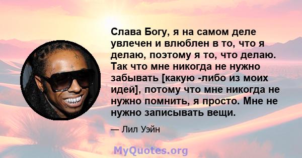 Слава Богу, я на самом деле увлечен и влюблен в то, что я делаю, поэтому я то, что делаю. Так что мне никогда не нужно забывать [какую -либо из моих идей], потому что мне никогда не нужно помнить, я просто. Мне не нужно 