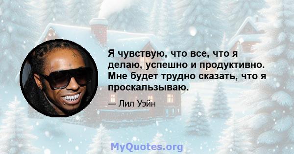 Я чувствую, что все, что я делаю, успешно и продуктивно. Мне будет трудно сказать, что я проскальзываю.