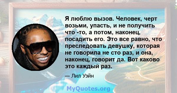 Я люблю вызов. Человек, черт возьми, упасть, и не получить что -то, а потом, наконец, посадить его. Это все равно, что преследовать девушку, которая не говорила не сто раз, и она, наконец, говорит да. Вот каково это