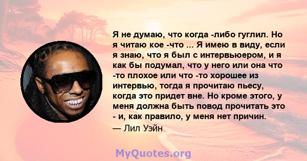 Я не думаю, что когда -либо гуглил. Но я читаю кое -что ... Я имею в виду, если я знаю, что я был с интервьюером, и я как бы подумал, что у него или она что -то плохое или что -то хорошее из интервью, тогда я прочитаю